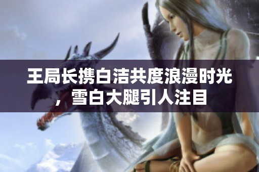 王局长携白洁共度浪漫时光，雪白大腿引人注目
