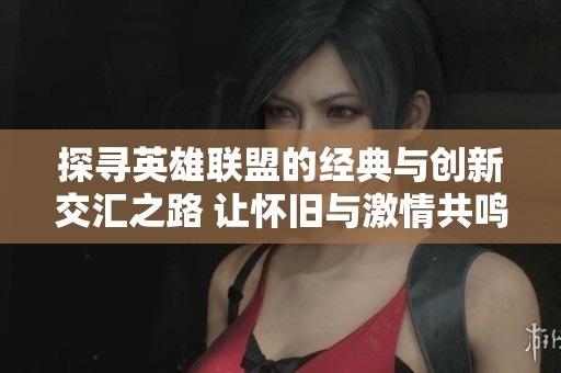 探寻英雄联盟的经典与创新交汇之路 让怀旧与激情共鸣