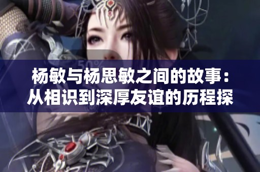 杨敏与杨思敏之间的故事：从相识到深厚友谊的历程探讨