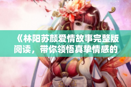 《林阳苏颜爱情故事完整版阅读，带你领悟真挚情感的旅程》