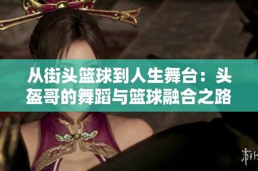 从街头篮球到人生舞台：头盔哥的舞蹈与篮球融合之路探索