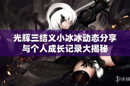 光辉三结义小冰冰动态分享与个人成长记录大揭秘