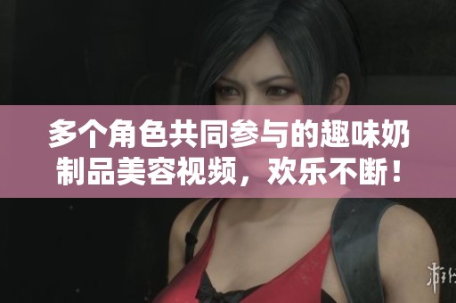 多个角色共同参与的趣味奶制品美容视频，欢乐不断！