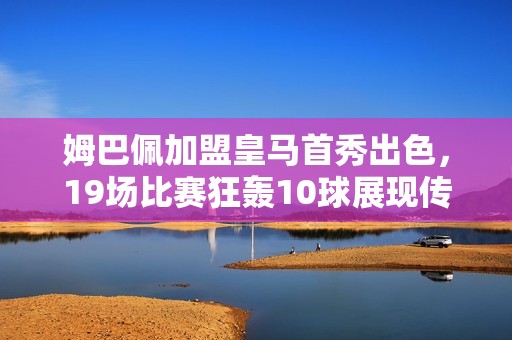 姆巴佩加盟皇马首秀出色，19场比赛狂轰10球展现传奇潜力