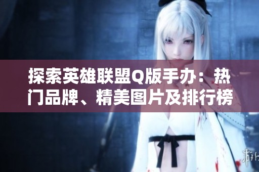 探索英雄联盟Q版手办：热门品牌、精美图片及排行榜介绍