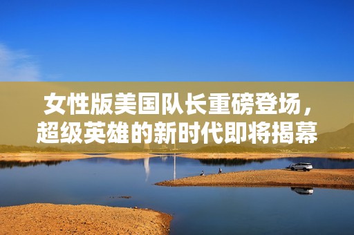 女性版美国队长重磅登场，超级英雄的新时代即将揭幕