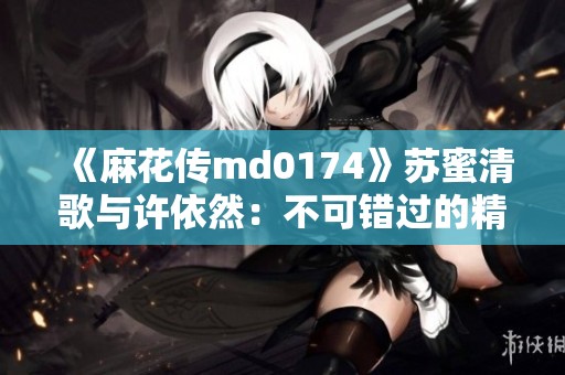 《麻花传md0174》苏蜜清歌与许依然：不可错过的精彩剧情孤旅之旅