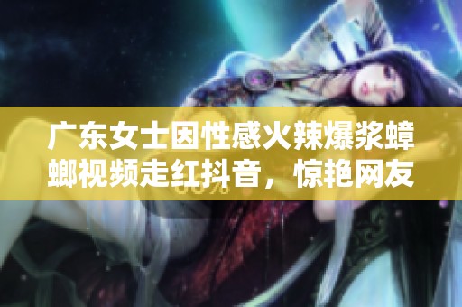 广东女士因性感火辣爆浆蟑螂视频走红抖音，惊艳网友眼球