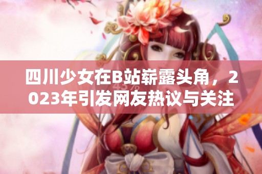 四川少女在B站崭露头角，2023年引发网友热议与关注
