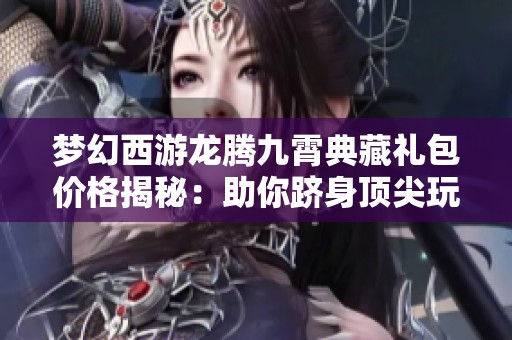 梦幻西游龙腾九霄典藏礼包价格揭秘：助你跻身顶尖玩家行列