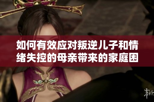 如何有效应对叛逆儿子和情绪失控的母亲带来的家庭困扰
