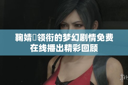 鞠婧祎领衔的梦幻剧情免费在线播出精彩回顾