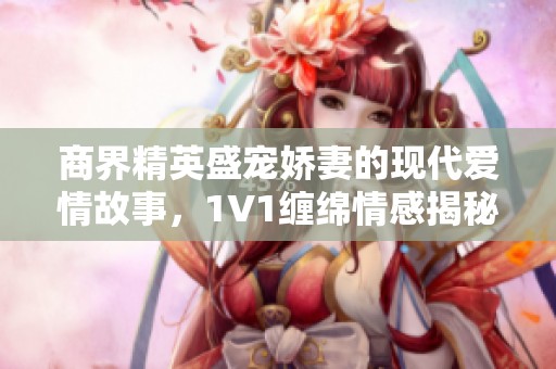 商界精英盛宠娇妻的现代爱情故事，1V1缠绵情感揭秘