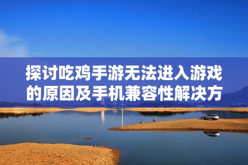 探讨吃鸡手游无法进入游戏的原因及手机兼容性解决方案