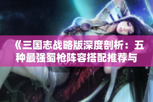 《三国志战略版深度剖析：五种最强蜀枪阵容搭配推荐与解析》