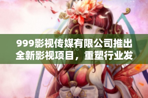 999影视传媒有限公司推出全新影视项目，重塑行业发展格局