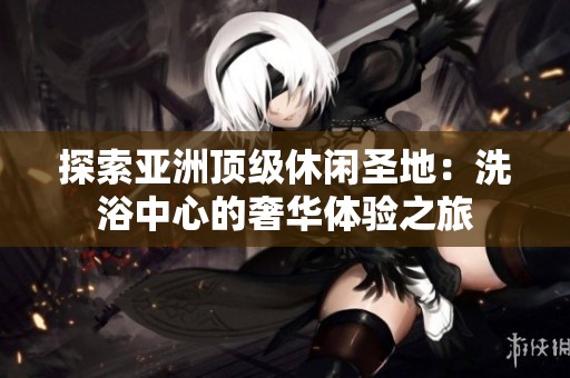 探索亚洲顶级休闲圣地：洗浴中心的奢华体验之旅