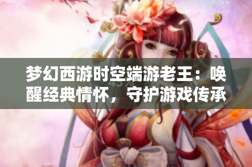 梦幻西游时空端游老王：唤醒经典情怀，守护游戏传承精髓