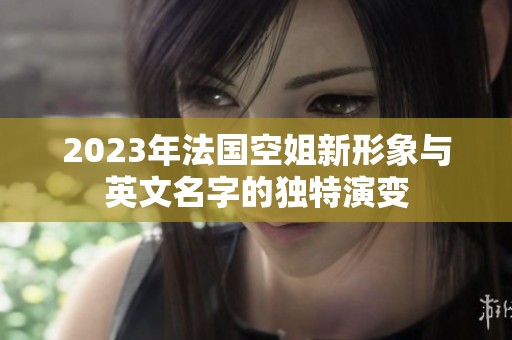 2023年法国空姐新形象与英文名字的独特演变