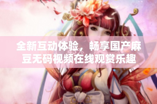 全新互动体验，畅享国产麻豆无码视频在线观赏乐趣