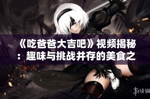 《吃爸爸大吉吧》视频揭秘：趣味与挑战并存的美食之旅