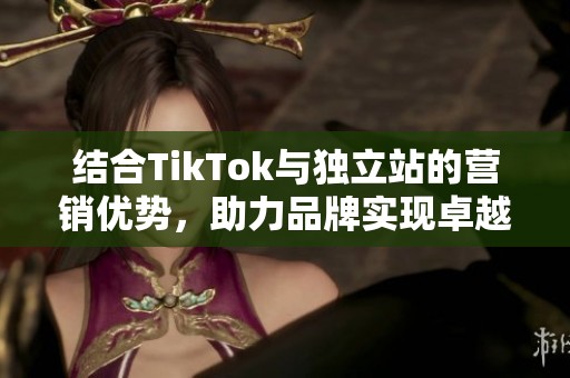 结合TikTok与独立站的营销优势，助力品牌实现卓越增长