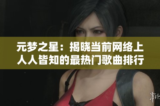 元梦之星：揭晓当前网络上人人皆知的最热门歌曲排行榜