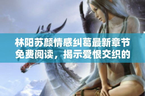 林阳苏颜情感纠葛最新章节免费阅读，揭示爱恨交织的爱情故事