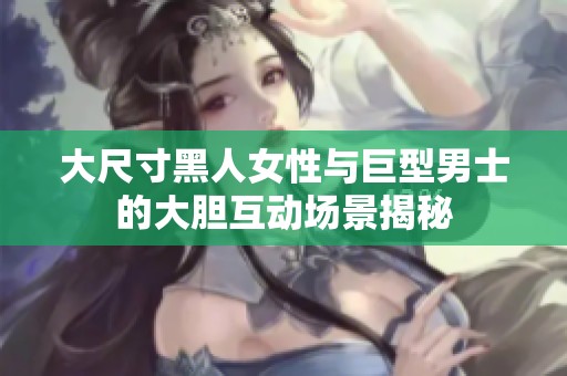 大尺寸黑人女性与巨型男士的大胆互动场景揭秘
