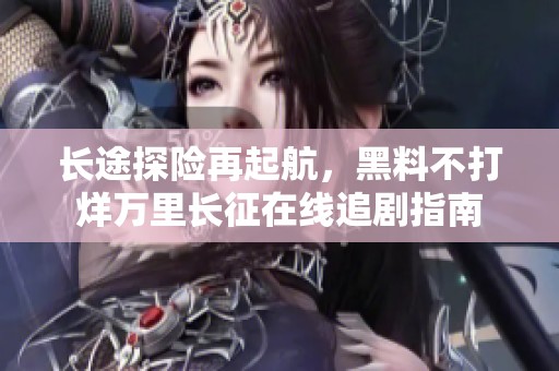 长途探险再起航，黑料不打烊万里长征在线追剧指南