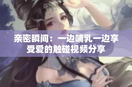 亲密瞬间：一边哺乳一边享受爱的触碰视频分享