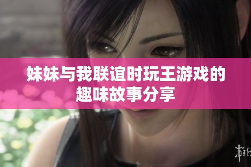 妹妹与我联谊时玩王游戏的趣味故事分享
