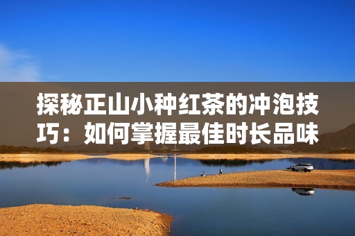 探秘正山小种红茶的冲泡技巧：如何掌握最佳时长品味其独特香气与醇厚口感